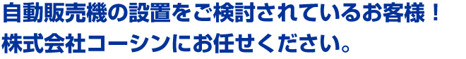 自動販売機・自販機を設置したいとお考えのあなた！株式会社コーシンにお任せください。